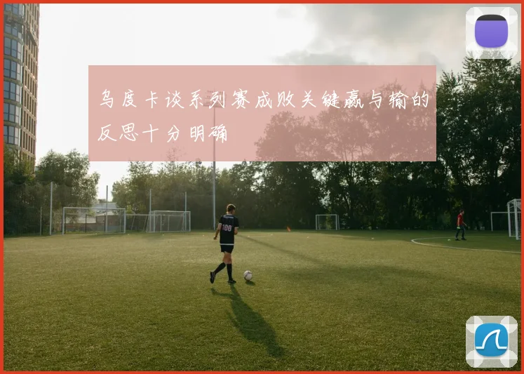 乌度卡谈系列赛成败关键赢与输的反思十分明确