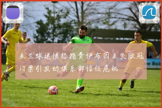 米兰球迷愤怒指责伊布因丢失欧冠门票引发的俱乐部信任危机
