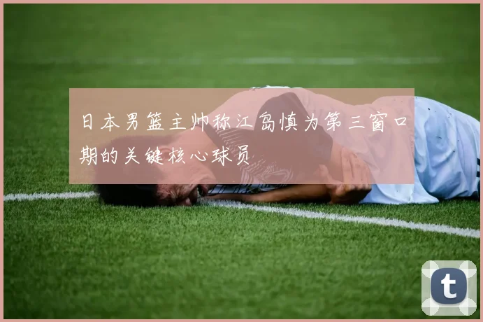 日本男篮主帅称江岛慎为第三窗口期的关键核心球员