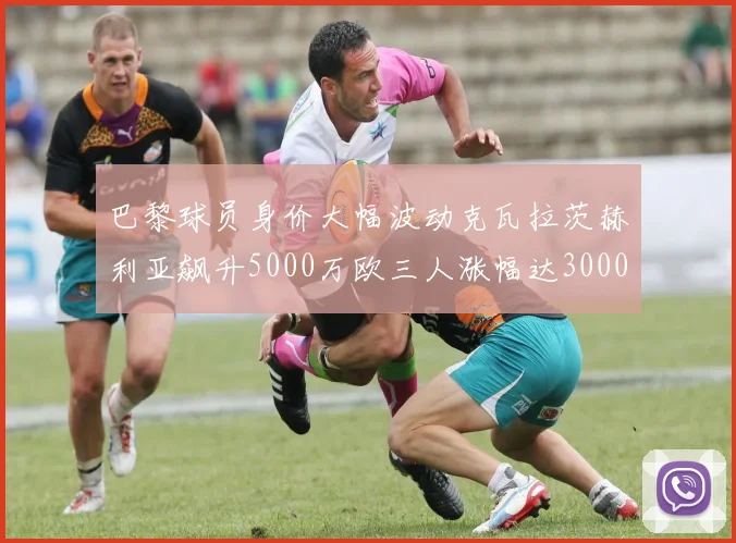 巴黎球员身价大幅波动克瓦拉茨赫利亚飙升5000万欧三人涨幅达3000万欧