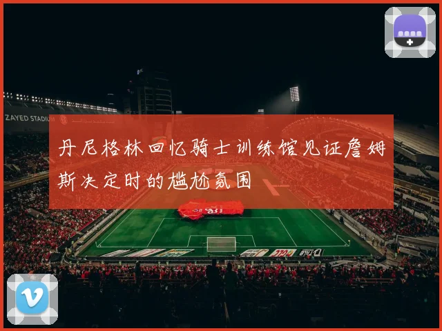 丹尼格林回忆骑士训练馆见证詹姆斯决定时的尴尬氛围