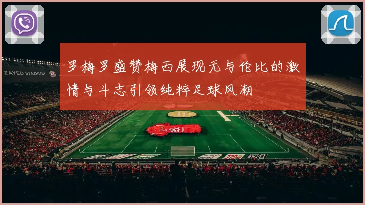 罗梅罗盛赞梅西展现无与伦比的激情与斗志引领纯粹足球风潮