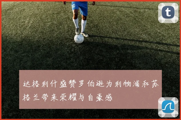 达格利什盛赞罗伯逊为利物浦和苏格兰带来荣耀与自豪感