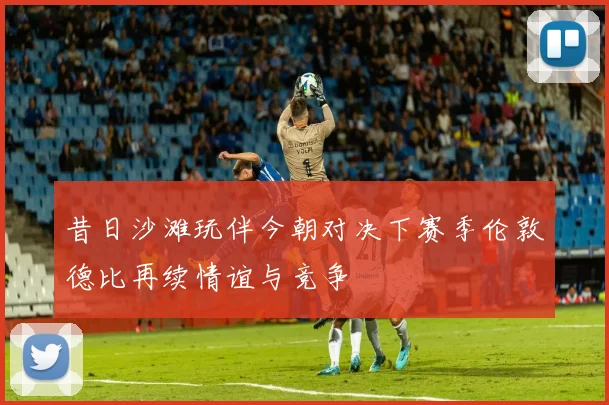 昔日沙滩玩伴今朝对决下赛季伦敦德比再续情谊与竞争