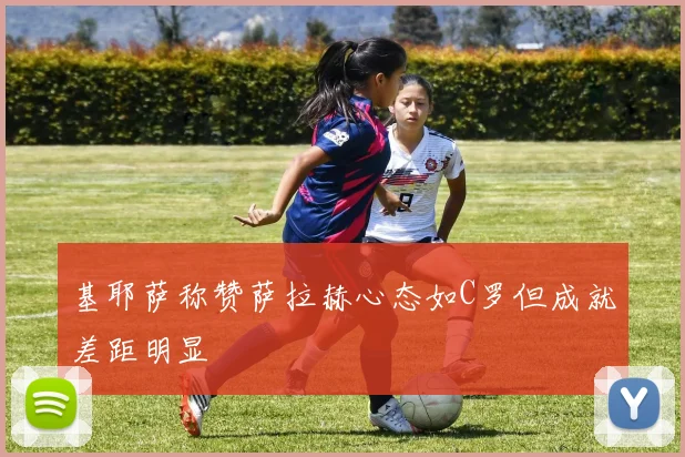 基耶萨称赞萨拉赫心态如C罗但成就差距明显